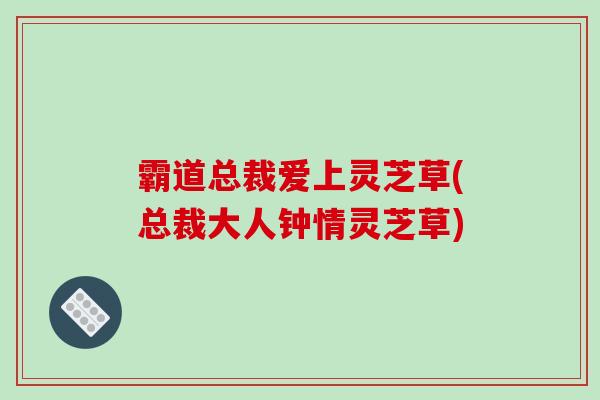 霸道总裁爱上灵芝草(总裁大人钟情灵芝草)