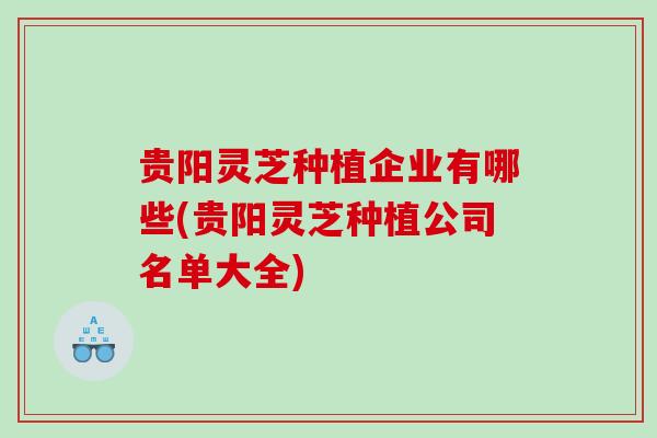 贵阳灵芝种植企业有哪些(贵阳灵芝种植公司名单大全)