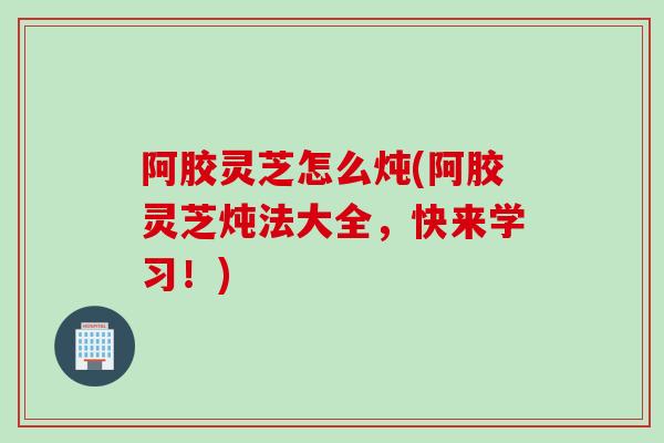 阿胶灵芝怎么炖(阿胶灵芝炖法大全，快来学习！)