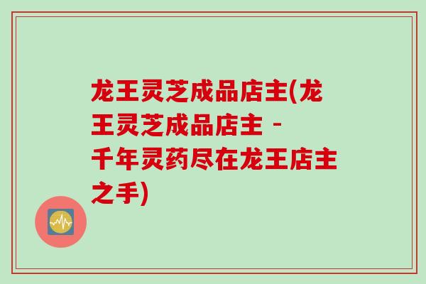 龙王灵芝成品店主(龙王灵芝成品店主 - 千年灵药尽在龙王店主之手)