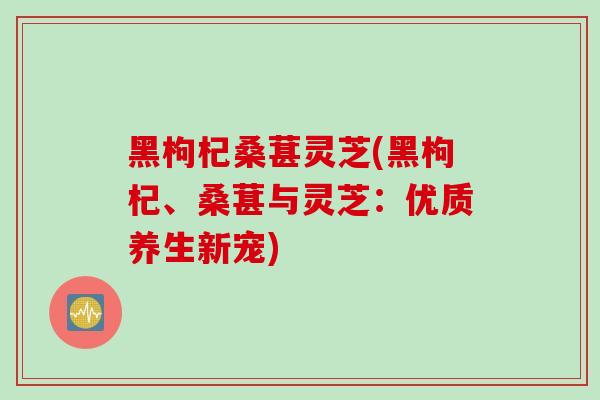 黑枸杞桑葚灵芝(黑枸杞、桑葚与灵芝：优质养生新宠)