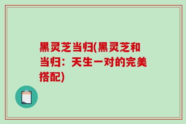黑灵芝当归(黑灵芝和当归：天生一对的完美搭配)