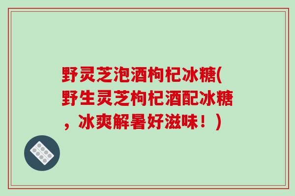 野灵芝泡酒枸杞冰糖(野生灵芝枸杞酒配冰糖,冰爽解暑好滋味!) 野灵芝泡酒枸杞冰糖(野生灵芝枸杞酒配冰糖,冰爽解暑好滋味!)