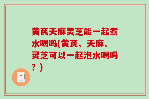 黄芪天麻灵芝能一起煮水喝吗(黄芪、天麻、灵芝可以一起泡水喝吗？)