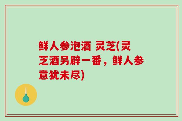 鲜人参泡酒 灵芝(灵芝酒另辟一番，鲜人参意犹未尽)
