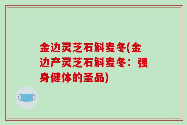 金边灵芝石斛麦冬(金边产灵芝石斛麦冬：强身健体的圣品)