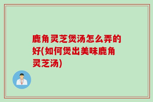 鹿角灵芝煲汤怎么弄的好(如何煲出美味鹿角灵芝汤)