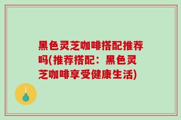 黑色灵芝咖啡搭配推荐吗(推荐搭配：黑色灵芝咖啡享受健康生活)
