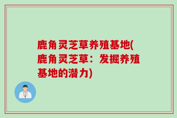 鹿角灵芝草养殖基地(鹿角灵芝草：发掘养殖基地的潜力)