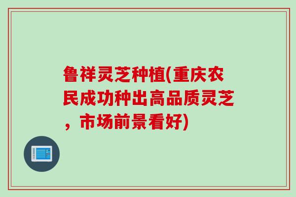 鲁祥灵芝种植(重庆农民成功种出高品质灵芝，市场前景看好)