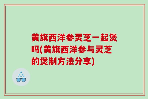 黄旗西洋参灵芝一起煲吗(黄旗西洋参与灵芝的煲制方法分享)