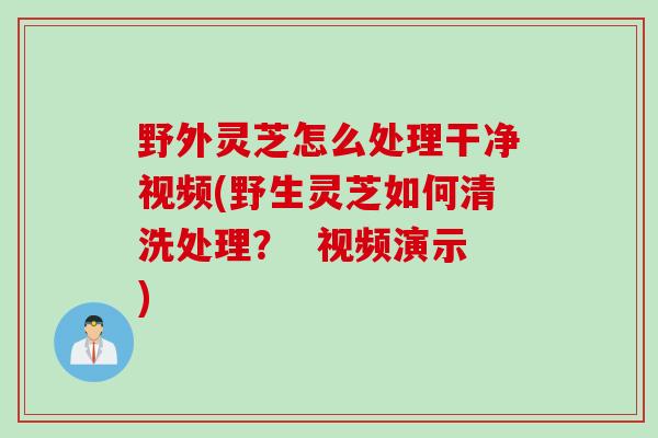 野外灵芝怎么处理干净视频(野生灵芝如何清洗处理？  视频演示)