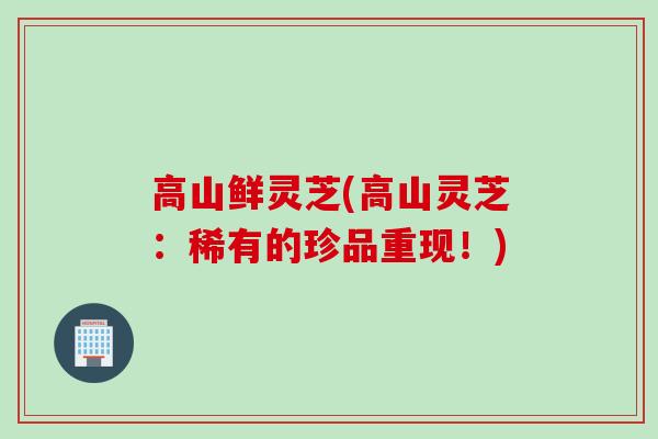 高山鲜灵芝(高山灵芝：稀有的珍品重现！)
