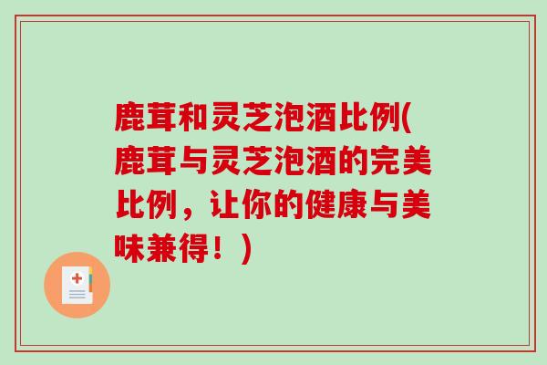 鹿茸和灵芝泡酒比例(鹿茸与灵芝泡酒的完美比例，让你的健康与美味兼得！)