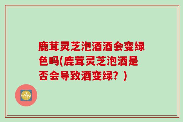 鹿茸灵芝泡酒酒会变绿色吗(鹿茸灵芝泡酒是否会导致酒变绿？)