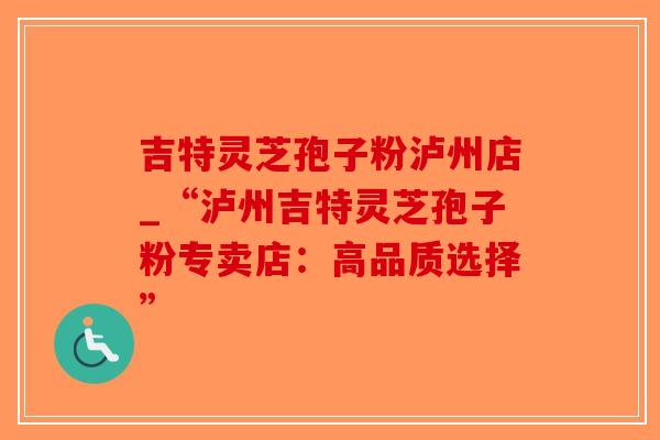 吉特灵芝孢子粉泸州店_“泸州吉特灵芝孢子粉专卖店：高品质选择”