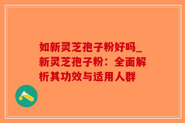 如新灵芝孢子粉好吗_新灵芝孢子粉：全面解析其功效与适用人群