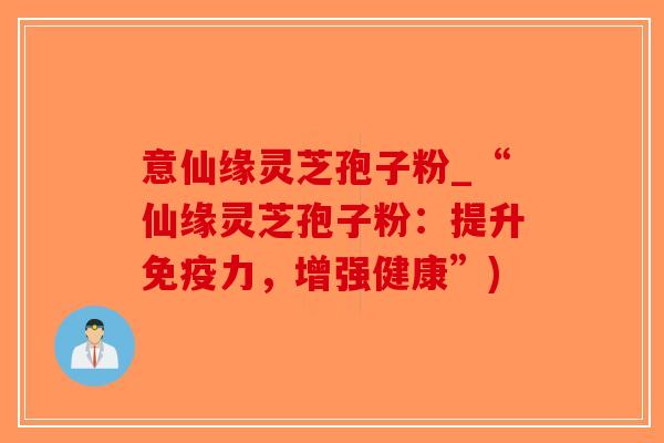 意仙缘灵芝孢子粉_“仙缘灵芝孢子粉：提升免疫力，增强健康”)
