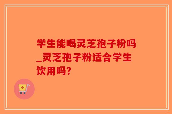 学生能喝灵芝孢子粉吗_灵芝孢子粉适合学生饮用吗？
