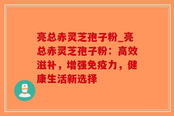 亮总赤灵芝孢子粉_亮总赤灵芝孢子粉：高效滋补，增强免疫力，健康生活新选择