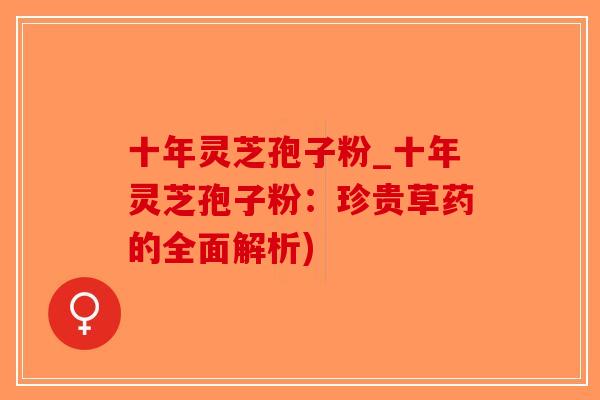 十年灵芝孢子粉_十年灵芝孢子粉：珍贵草药的全面解析)