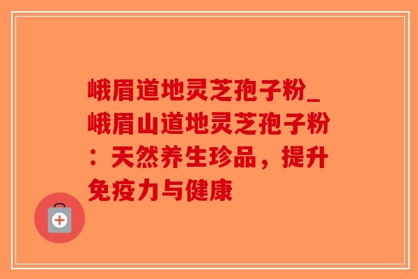 峨眉道地灵芝孢子粉_峨眉山道地灵芝孢子粉：天然养生珍品，提升免疫力与健康