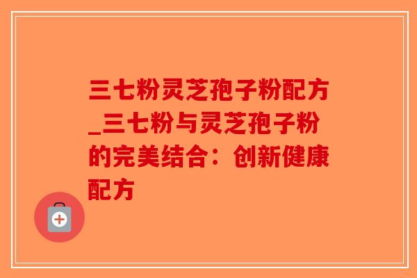 三七粉灵芝孢子粉配方_三七粉与灵芝孢子粉的完美结合：创新健康配方