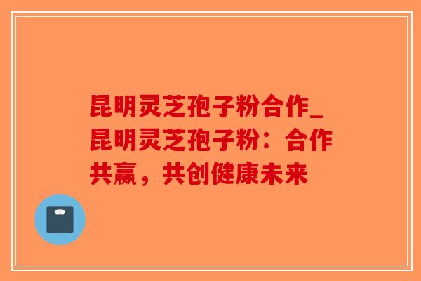 昆明灵芝孢子粉合作_昆明灵芝孢子粉：合作共赢，共创健康未来