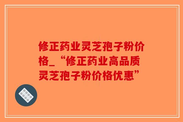 修正药业灵芝孢子粉价格_“修正药业高品质灵芝孢子粉价格优惠”