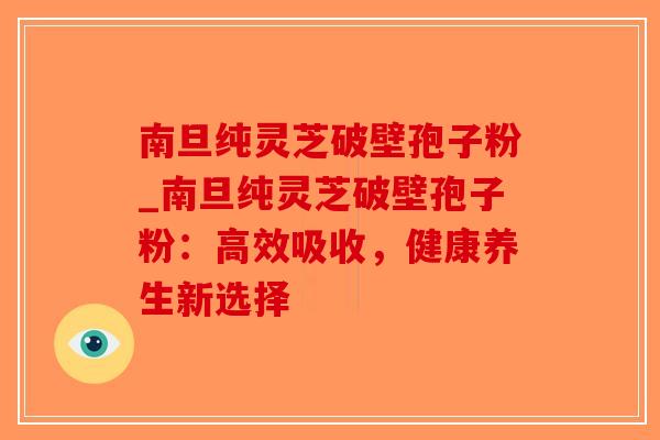 南旦纯灵芝破壁孢子粉_南旦纯灵芝破壁孢子粉：高效吸收，健康养生新选择