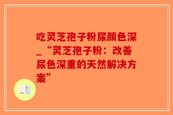 吃灵芝孢子粉尿颜色深_“灵芝孢子粉：改善尿色深重的天然解决方案”