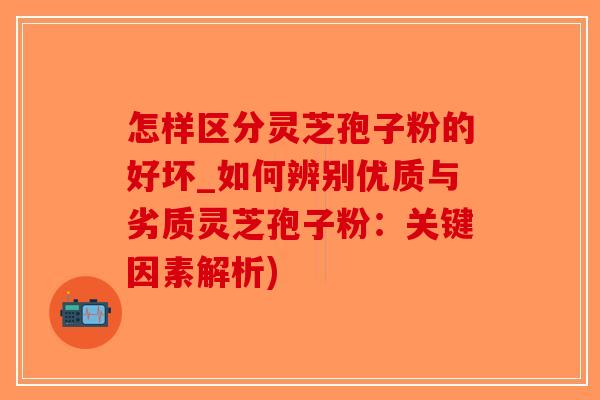 怎样区分灵芝孢子粉的好坏_如何辨别优质与劣质灵芝孢子粉：关键因素解析)