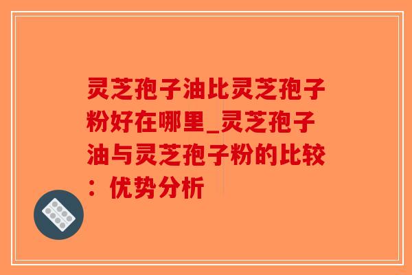 灵芝孢子油比灵芝孢子粉好在哪里_灵芝孢子油与灵芝孢子粉的比较：优势分析