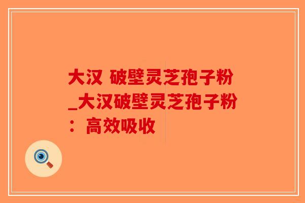大汉 破壁灵芝孢子粉_大汉破壁灵芝孢子粉：高效吸收