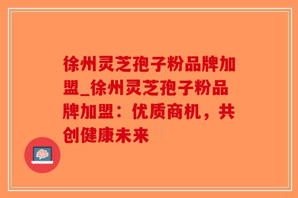徐州灵芝孢子粉品牌加盟_徐州灵芝孢子粉品牌加盟：优质商机，共创健康未来