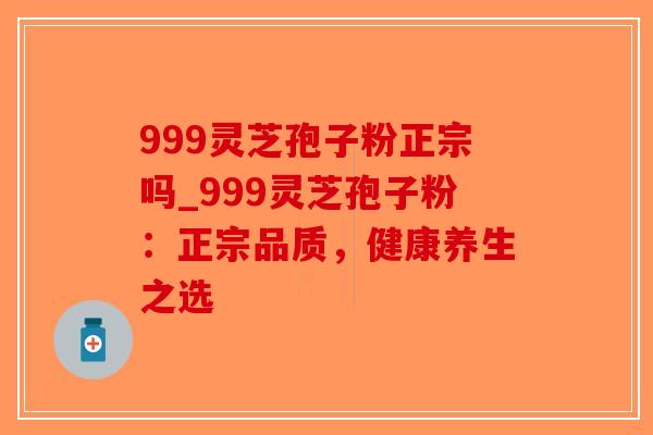 999灵芝孢子粉正宗吗_999灵芝孢子粉：正宗品质，健康养生之选
