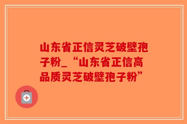 山东省正信灵芝破壁孢子粉_“山东省正信高品质灵芝破壁孢子粉”