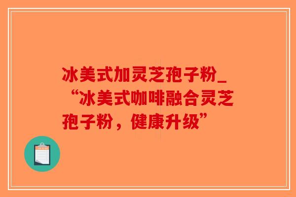 冰美式加灵芝孢子粉_“冰美式咖啡融合灵芝孢子粉，健康升级”