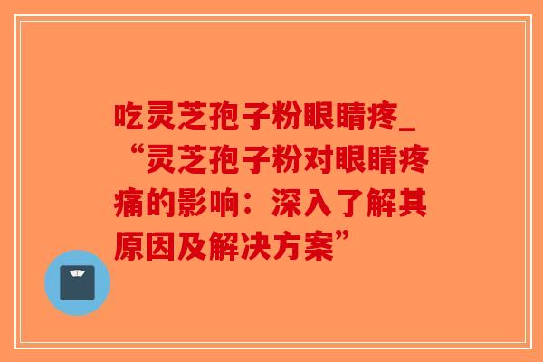 吃灵芝孢子粉眼睛疼_“灵芝孢子粉对眼睛疼痛的影响：深入了解其原因及解决方案”