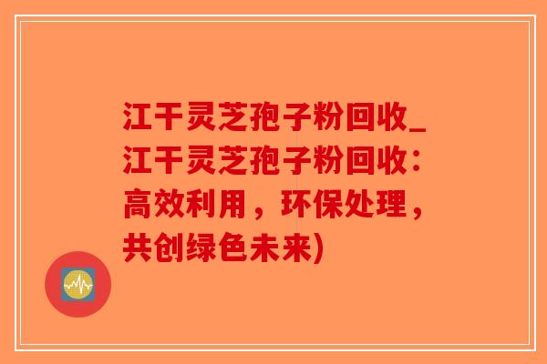 江干灵芝孢子粉回收_江干灵芝孢子粉回收：高效利用，环保处理，共创绿色未来)