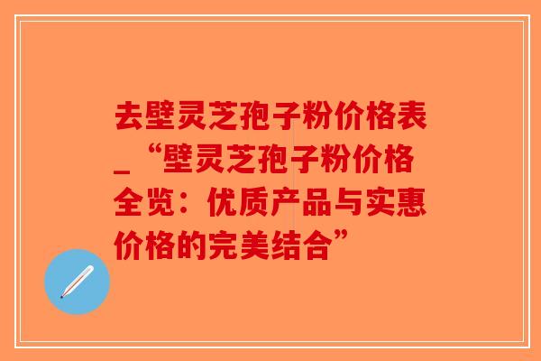 去壁灵芝孢子粉价格表_“壁灵芝孢子粉价格全览：优质产品与实惠价格的完美结合”