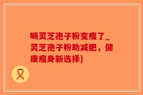 喝灵芝孢子粉变瘦了_灵芝孢子粉助减肥，健康瘦身新选择)