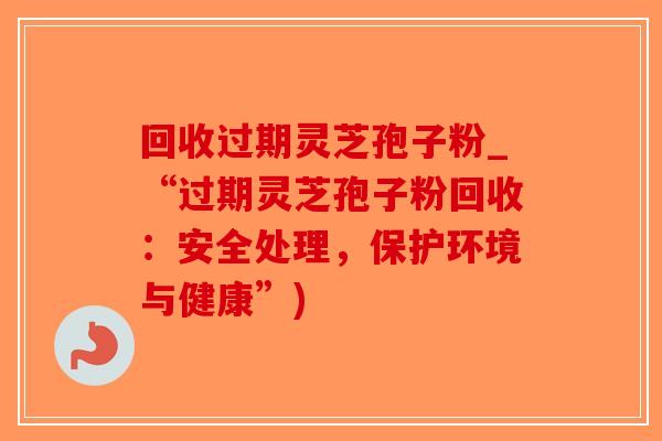 回收过期灵芝孢子粉_“过期灵芝孢子粉回收：安全处理，保护环境与健康”)