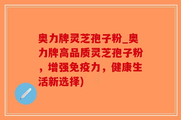 奥力牌灵芝孢子粉_奥力牌高品质灵芝孢子粉，增强免疫力，健康生活新选择)
