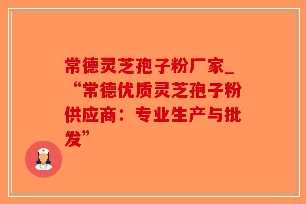 常德灵芝孢子粉厂家_“常德优质灵芝孢子粉供应商：专业生产与批发”