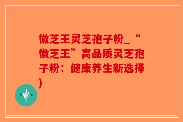 徽芝王灵芝孢子粉_“徽芝王”高品质灵芝孢子粉：健康养生新选择)