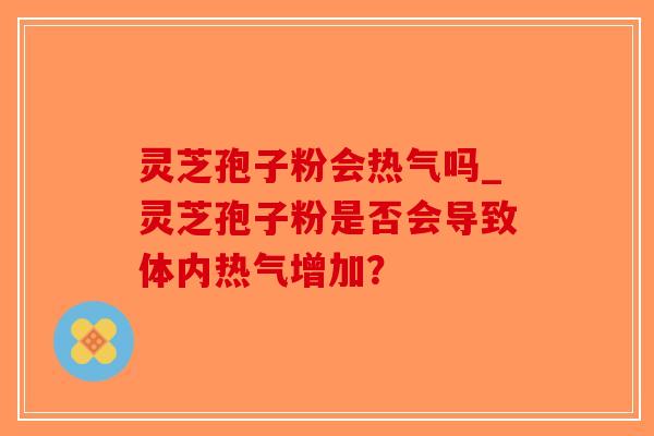 灵芝孢子粉会热气吗_灵芝孢子粉是否会导致体内热气增加？