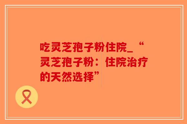 吃灵芝孢子粉住院_“灵芝孢子粉：住院治疗的天然选择”