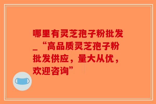 哪里有灵芝孢子粉批发_“高品质灵芝孢子粉批发供应，量大从优，欢迎咨询”