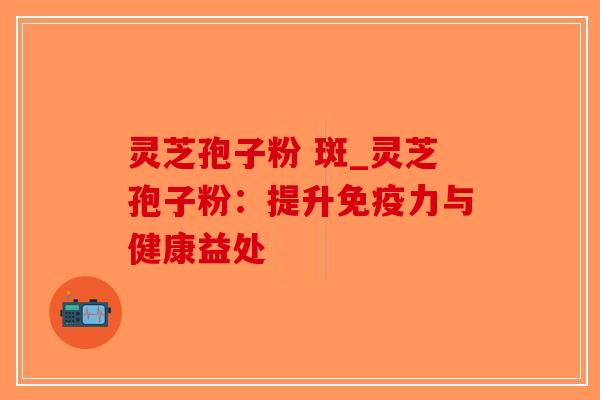 灵芝孢子粉 斑_灵芝孢子粉：提升免疫力与健康益处
